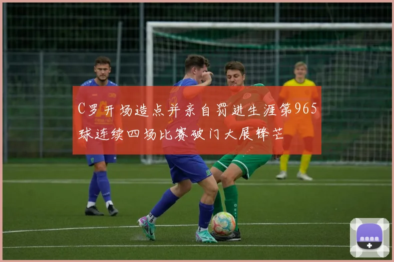 C罗开场造点并亲自罚进生涯第965球连续四场比赛破门大展锋芒