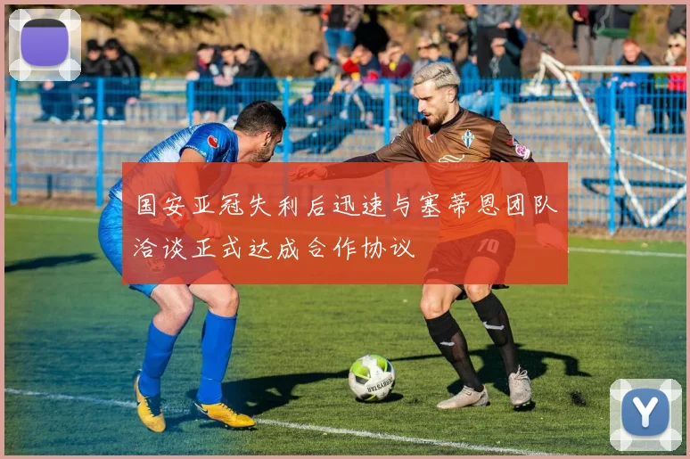 国安亚冠失利后迅速与塞蒂恩团队洽谈正式达成合作协议