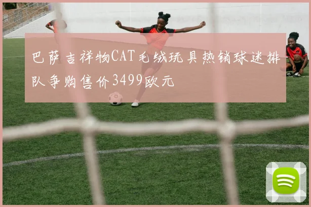 巴萨吉祥物CAT毛绒玩具热销球迷排队争购售价3499欧元