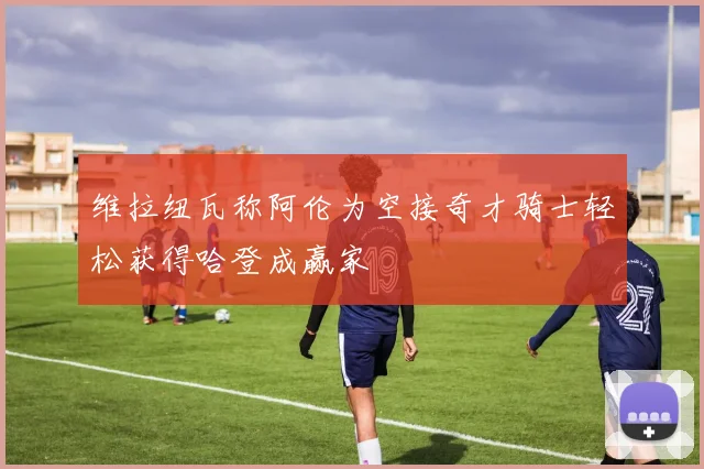 维拉纽瓦称阿伦为空接奇才骑士轻松获得哈登成赢家