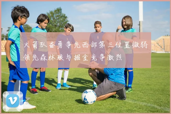 火箭队奋勇争先西部第三位置微弱领先森林狼与掘金竞争激烈