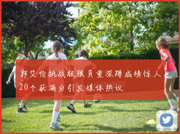 郭艾伦挑战极限负重深蹲成绩惊人20个获满分引发媒体热议