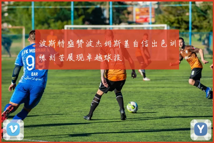 波斯特盛赞波杰姆斯基自信出色训练刻苦展现卓越球技