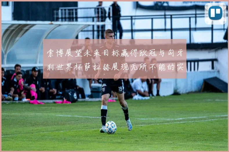 索博展望未来目标赢得欧冠与匈牙利世界杯萨拉赫展现无所不能的实力