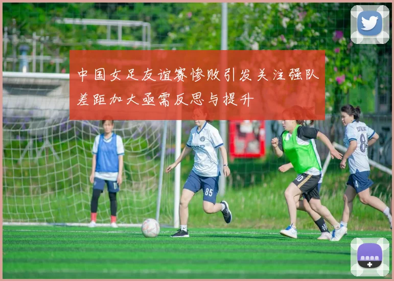 中国女足友谊赛惨败引发关注强队差距加大亟需反思与提升