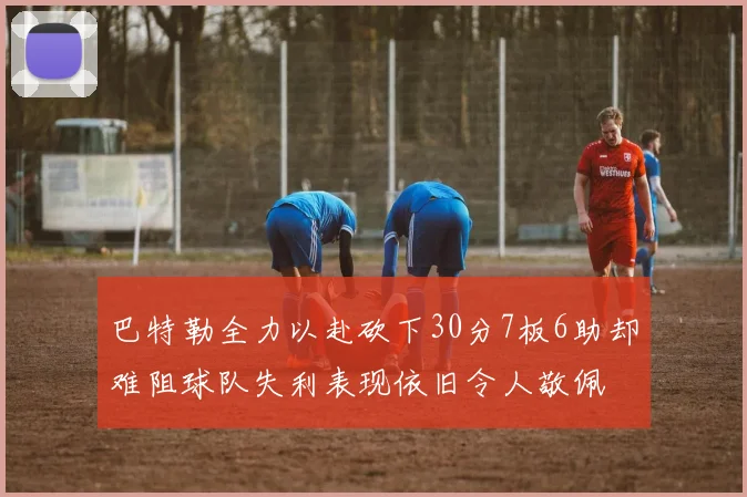 巴特勒全力以赴砍下30分7板6助却难阻球队失利表现依旧令人敬佩