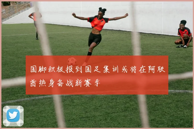 国脚积极报到国足集训或将在阿联酋热身备战新赛季