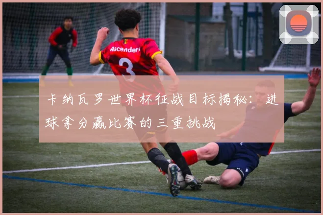 卡纳瓦罗世界杯征战目标揭秘：进球拿分赢比赛的三重挑战