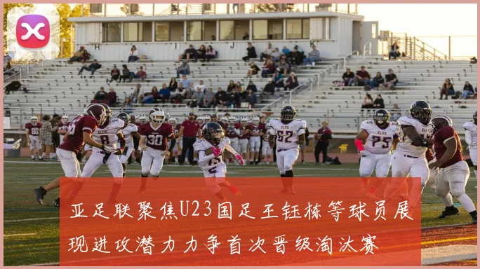 亚足联聚焦U23国足王钰栋等球员展现进攻潜力力争首次晋级淘汰赛