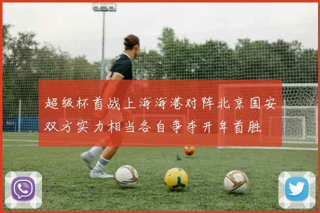 超级杯首战上海海港对阵北京国安双方实力相当各自争夺开年首胜