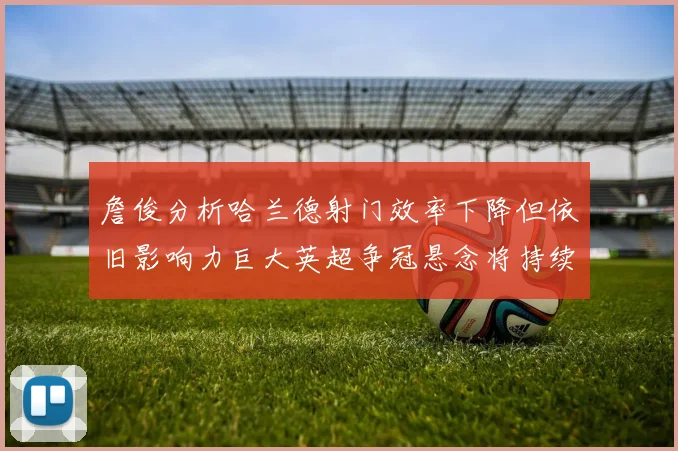 詹俊分析哈兰德射门效率下降但依旧影响力巨大英超争冠悬念将持续至五月
