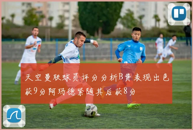 天空曼联球员评分分析B费表现出色获9分阿玛德紧随其后获8分