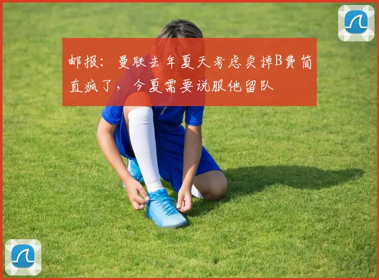 邮报：曼联去年夏天考虑卖掉B费简直疯了，今夏需要说服他留队