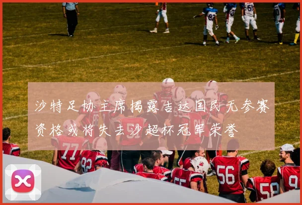 沙特足协主席揭露吉达国民无参赛资格或将失去沙超杯冠军荣誉
