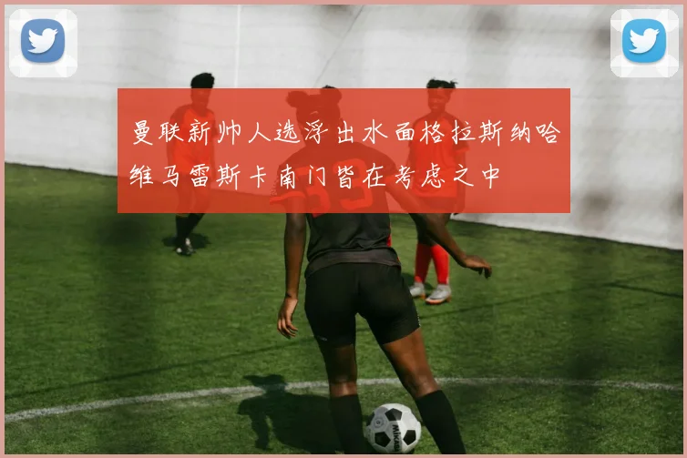 曼联新帅人选浮出水面格拉斯纳哈维马雷斯卡南门皆在考虑之中