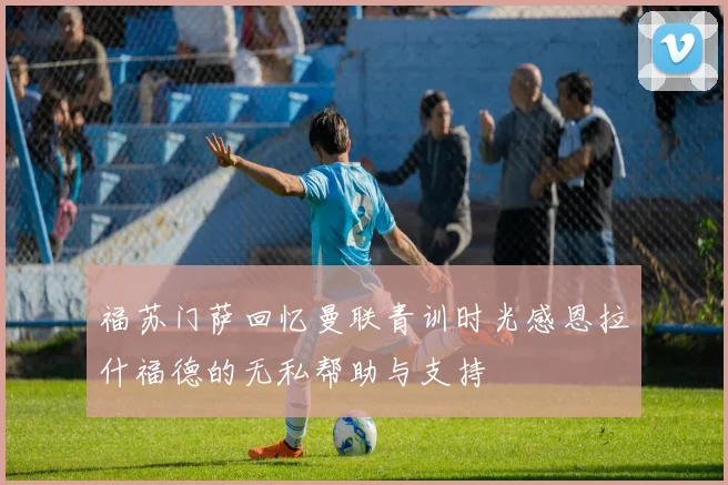 福苏门萨回忆曼联青训时光感恩拉什福德的无私帮助与支持