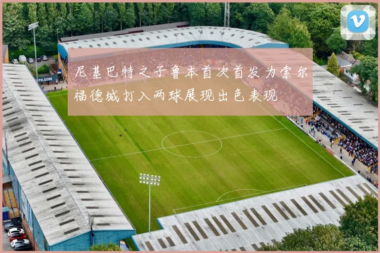 尼基巴特之子鲁本首次首发为索尔福德城打入两球展现出色表现