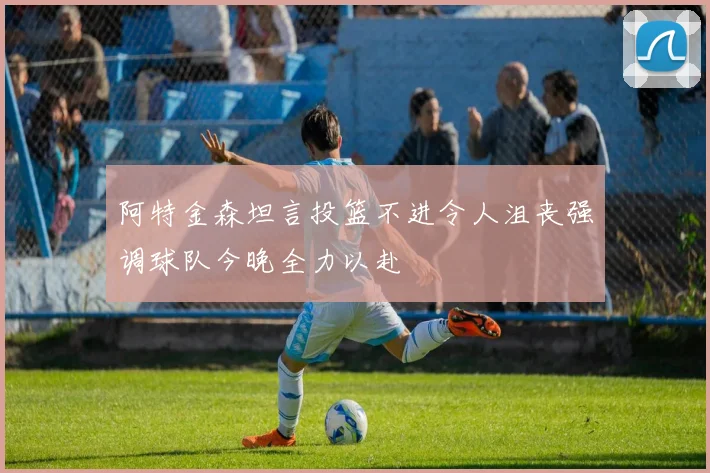 阿特金森坦言投篮不进令人沮丧强调球队今晚全力以赴