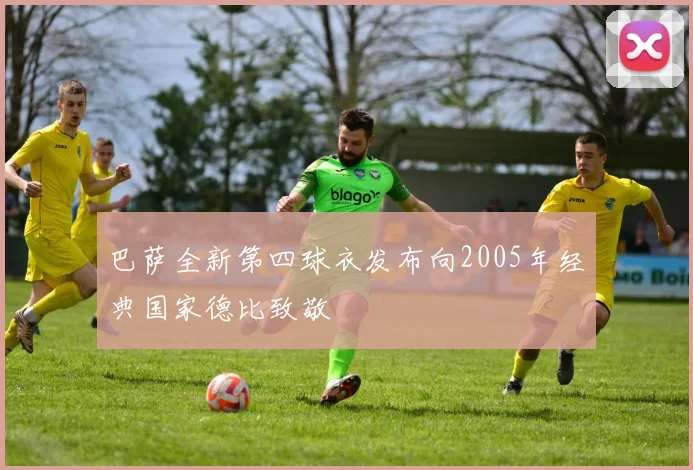 巴萨全新第四球衣发布向2005年经典国家德比致敬
