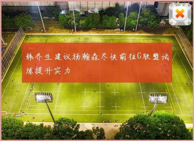 韩乔生建议杨瀚森尽快前往G联盟试炼提升实力