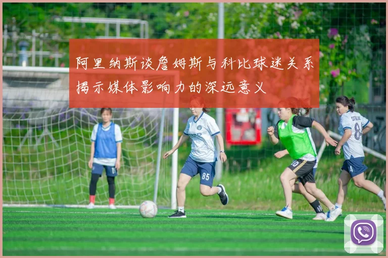 阿里纳斯谈詹姆斯与科比球迷关系揭示媒体影响力的深远意义