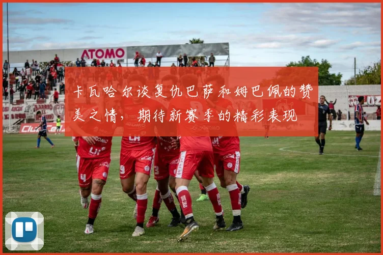 卡瓦哈尔谈复仇巴萨和姆巴佩的赞美之情，期待新赛季的精彩表现