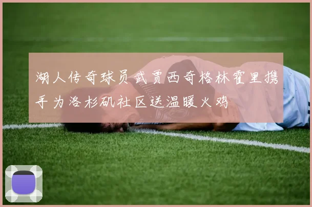 湖人传奇球员武贾西奇格林霍里携手为洛杉矶社区送温暖火鸡