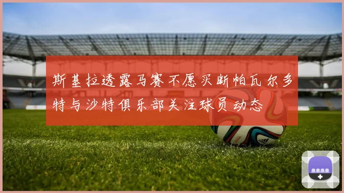 斯基拉透露马赛不愿买断帕瓦尔多特与沙特俱乐部关注球员动态
