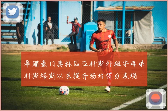 希腊豪门奥林匹亚科斯外租字母弟科斯塔斯以求提升场均得分表现