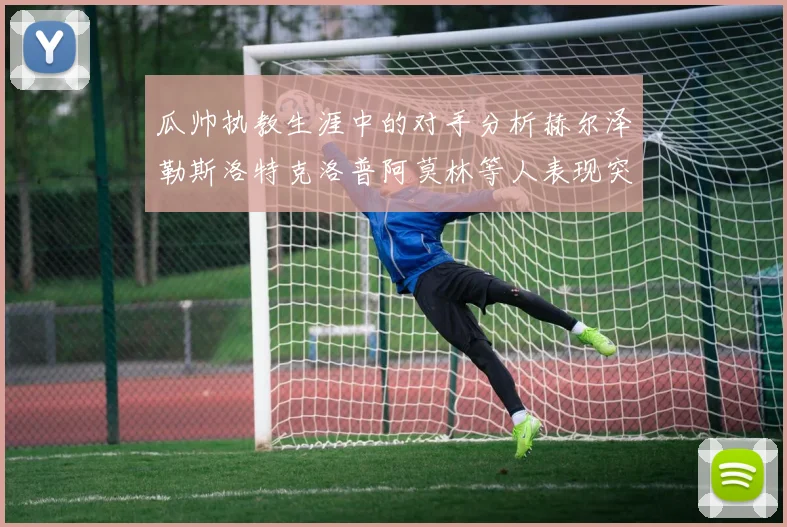瓜帅执教生涯中的对手分析赫尔泽勒斯洛特克洛普阿莫林等人表现突出