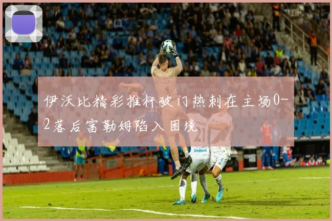 伊沃比精彩推杆破门热刺在主场0-2落后富勒姆陷入困境