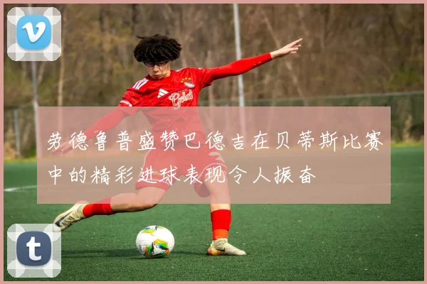 劳德鲁普盛赞巴德吉在贝蒂斯比赛中的精彩进球表现令人振奋