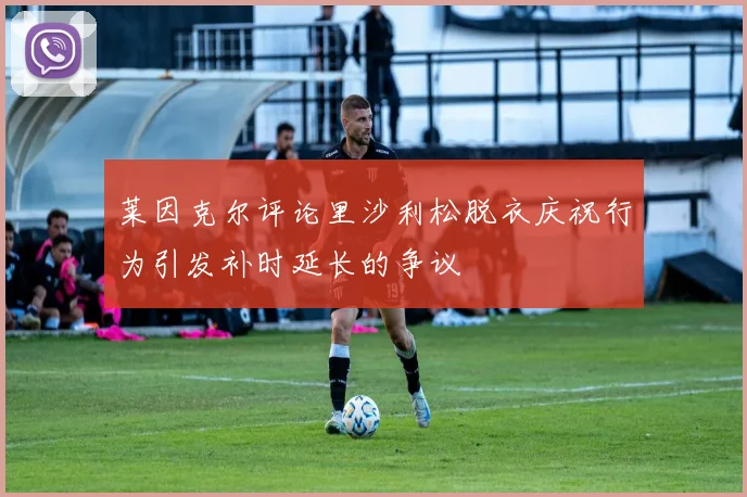 莱因克尔评论里沙利松脱衣庆祝行为引发补时延长的争议