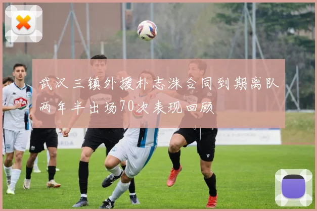 武汉三镇外援朴志洙合同到期离队两年半出场70次表现回顾