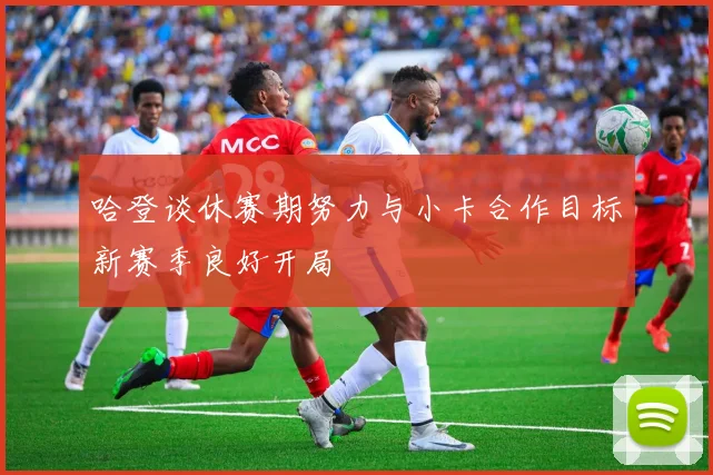哈登谈休赛期努力与小卡合作目标新赛季良好开局