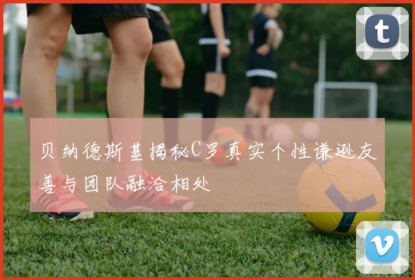 贝纳德斯基揭秘C罗真实个性谦逊友善与团队融洽相处