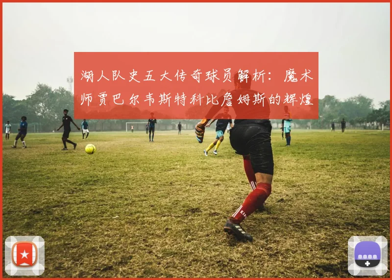 湖人队史五大传奇球员解析：魔术师贾巴尔韦斯特科比詹姆斯的辉煌岁月