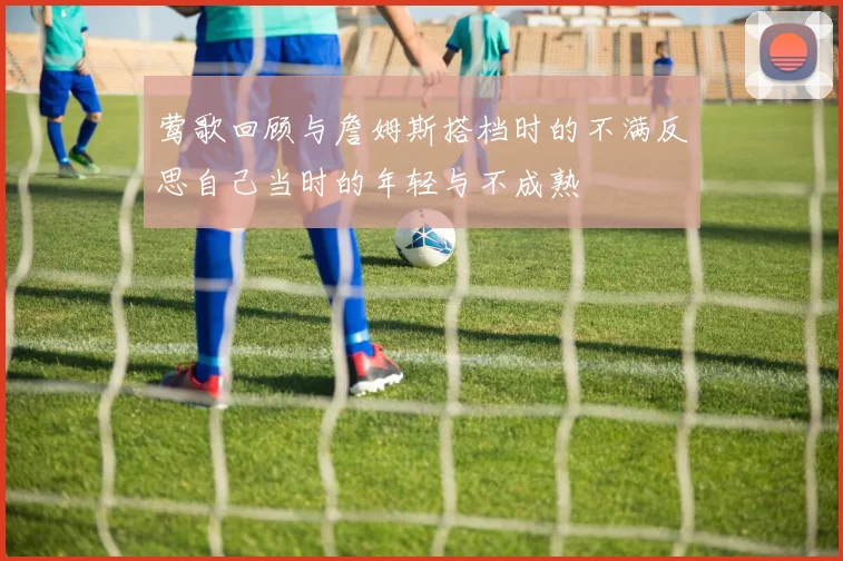 莺歌回顾与詹姆斯搭档时的不满反思自己当时的年轻与不成熟