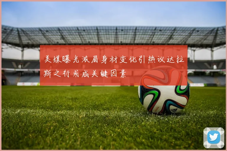 美媒曝光浓眉身材变化引热议达拉斯之行或成关键因素