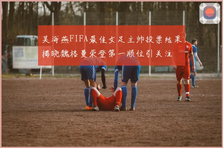 吴海燕FIFA最佳女足主帅投票结果揭晓魏格曼荣登第一顺位引关注