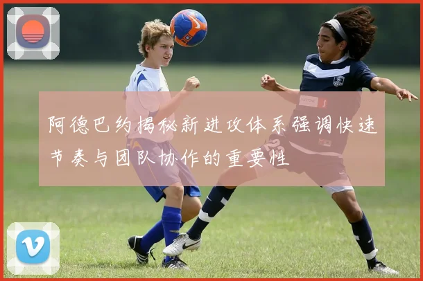 阿德巴约揭秘新进攻体系强调快速节奏与团队协作的重要性