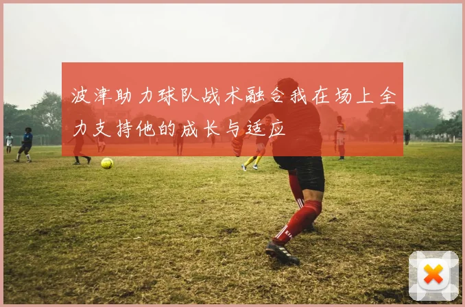 波津助力球队战术融合我在场上全力支持他的成长与适应
